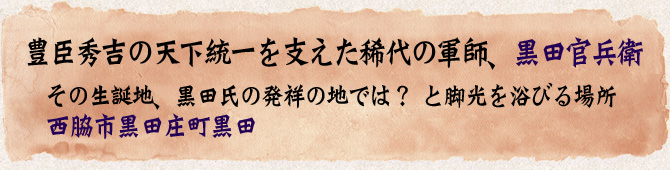 豊臣秀吉の天下統一を支えた稀代の軍師、黒田官兵衛。その生誕地、黒田氏の発祥の地では？と脚光を浴びる場所・・・西脇市黒田庄町黒田。